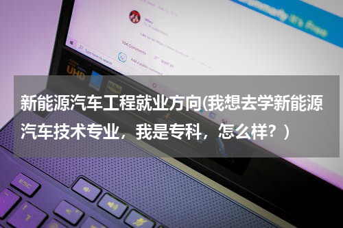 新能源汽车工程就业方向(我想去学新能源汽车技术专业，我是专科，怎么样？)