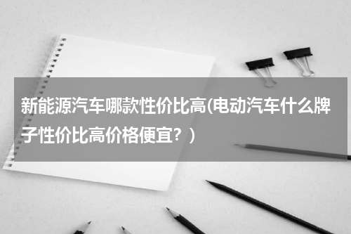 新能源汽车哪款性价比高(电动汽车什么牌子性价比高价格便宜？)