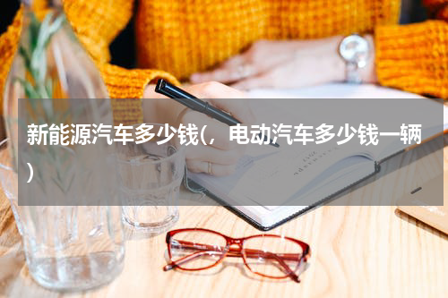 新能源汽车多少钱(，电动汽车多少钱一辆)