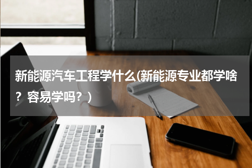 新能源汽车工程学什么(新能源专业都学啥？容易学吗？)