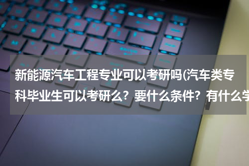 新能源汽车工程专业可以考研吗(汽车类专科毕业生可以考研么？要什么条件？有什么学校有这样的专业？)