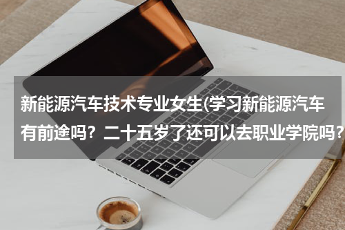 新能源汽车技术专业女生(学习新能源汽车有前途吗？二十五岁了还可以去职业学院吗？)