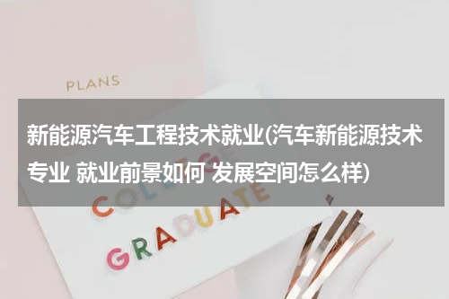 新能源汽车工程技术就业(汽车新能源技术专业 就业前景如何 发展空间怎么样)