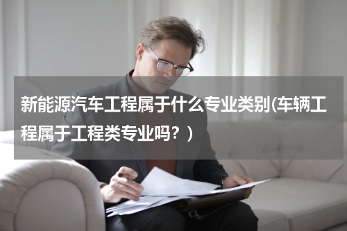 新能源汽车工程属于什么专业类别(车辆工程属于工程类专业吗？)
