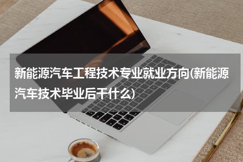 新能源汽车工程技术专业就业方向(新能源汽车技术毕业后干什么)