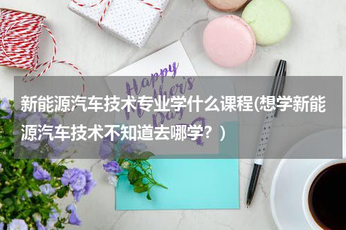 新能源汽车技术专业学什么课程(想学新能源汽车技术不知道去哪学？)