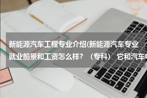 新能源汽车工程专业介绍(新能源汽车专业就业前景和工资怎么样？（专科） 它和汽车电子哪个更好？)