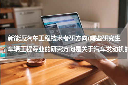新能源汽车工程技术考研方向(哪些研究生车辆工程专业的研究方向是关于汽车发动机的)