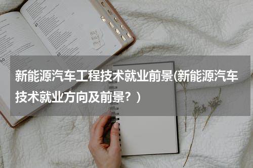 新能源汽车工程技术就业前景(新能源汽车技术就业方向及前景？)