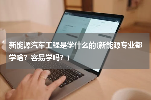 新能源汽车工程是学什么的(新能源专业都学啥？容易学吗？)