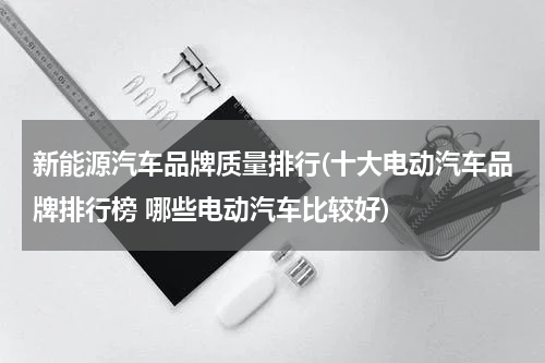 新能源汽车品牌质量排行(十大电动汽车品牌排行榜 哪些电动汽车比较好)