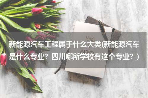 新能源汽车工程属于什么大类(新能源汽车是什么专业？四川哪所学校有这个专业？)