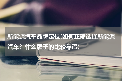 新能源汽车品牌定位(如何正确选择新能源汽车？什么牌子的比较靠谱)