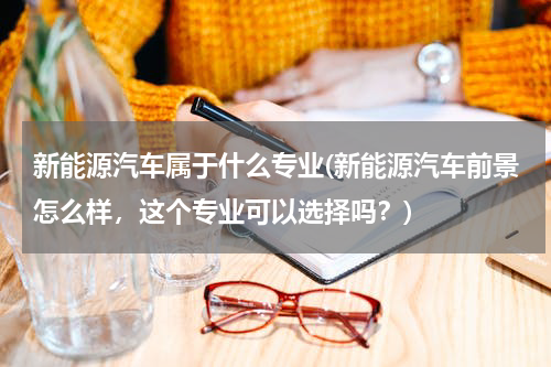 新能源汽车属于什么专业(新能源汽车前景怎么样，这个专业可以选择吗？)