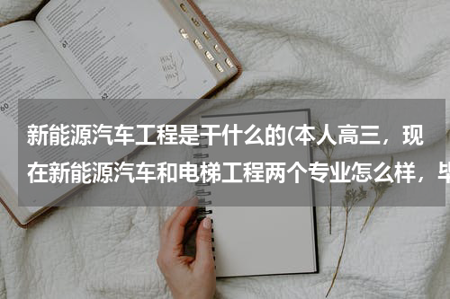 新能源汽车工程是干什么的(本人高三，现在新能源汽车和电梯工程两个专业怎么样，毕业后是干嘛的，提前招生)