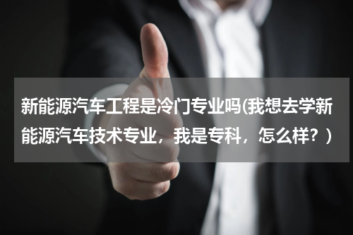 新能源汽车工程是冷门专业吗(我想去学新能源汽车技术专业，我是专科，怎么样？)