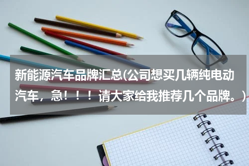 新能源汽车品牌汇总(公司想买几辆纯电动汽车，急！！！请大家给我推荐几个品牌。)