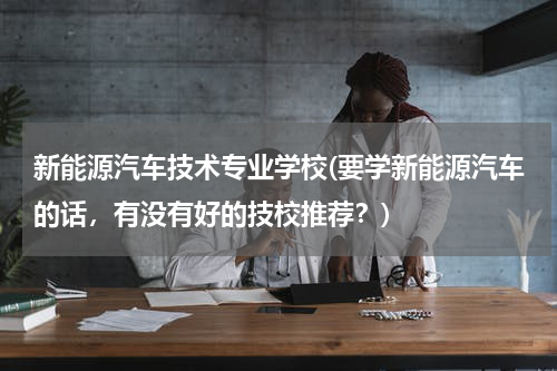 新能源汽车技术专业学校(要学新能源汽车的话，有没有好的技校推荐？)
