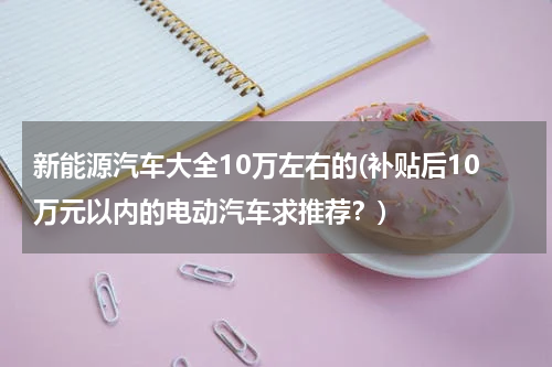 新能源汽车大全10万左右的(补贴后10万元以内的电动汽车求推荐？)