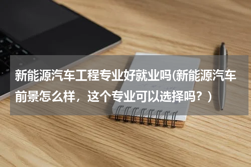 新能源汽车工程专业好就业吗(新能源汽车前景怎么样，这个专业可以选择吗？)