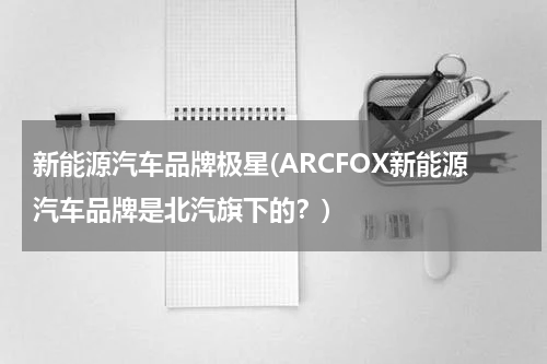 新能源汽车品牌极星(ARCFOX新能源汽车品牌是北汽旗下的？)