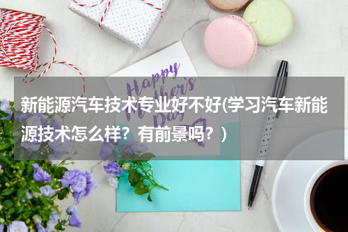 新能源汽车技术专业好不好(学习汽车新能源技术怎么样？有前景吗？)