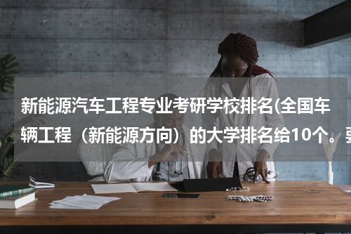 新能源汽车工程专业考研学校排名(全国车辆工程（新能源方向）的大学排名给10个。要是重点学科的，最好是车辆学院，新能源哦)