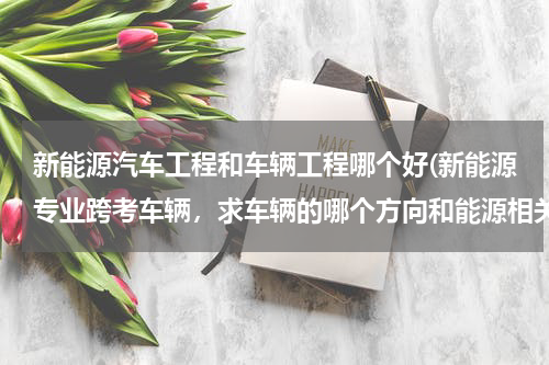 新能源汽车工程和车辆工程哪个好(新能源专业跨考车辆，求车辆的哪个方向和能源相关)
