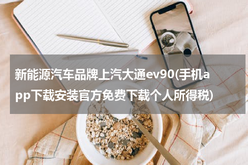 新能源汽车品牌上汽大通ev90(手机app下载安装官方免费下载个人所得税)