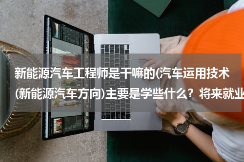 新能源汽车工程师是干嘛的(汽车运用技术(新能源汽车方向)主要是学些什么？将来就业的方向又是哪些)