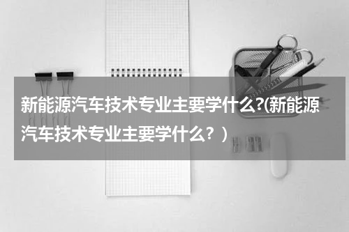新能源汽车技术专业主要学什么?(新能源汽车技术专业主要学什么？)