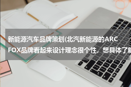 新能源汽车品牌策划(北汽新能源的ARCFOX品牌看起来设计理念很个性，想具体了解一下这个品牌的产品规划)