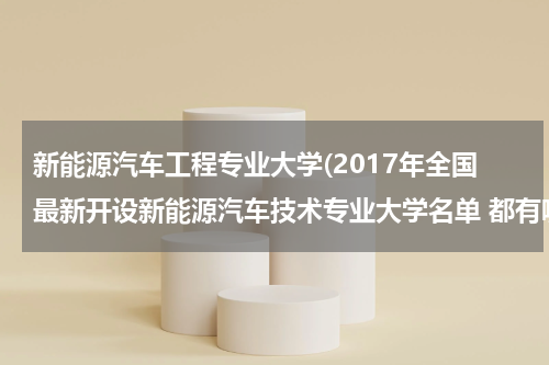 新能源汽车工程专业大学(2017年全国最新开设新能源汽车技术专业大学名单 都有哪些院校)