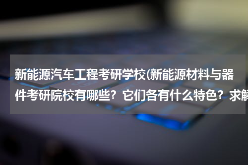 新能源汽车工程考研学校(新能源材料与器件考研院校有哪些？它们各有什么特色？求解答，越详细越好。谢谢！)