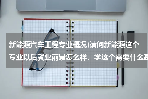新能源汽车工程专业概况(请问新能源这个专业以后就业前景怎么样，学这个需要什么基础，费用高不高)