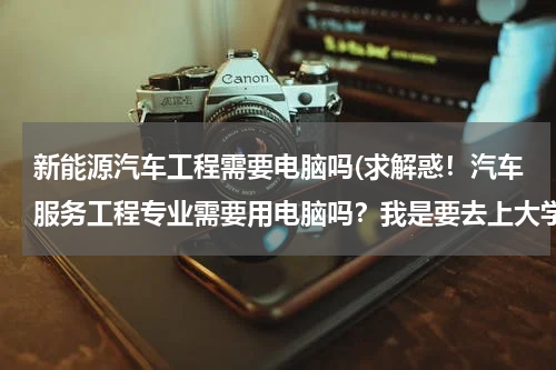 新能源汽车工程需要电脑吗(求解惑！汽车服务工程专业需要用电脑吗？我是要去上大学的新生。还是女生。以后就业能干什么？我是女生！！)