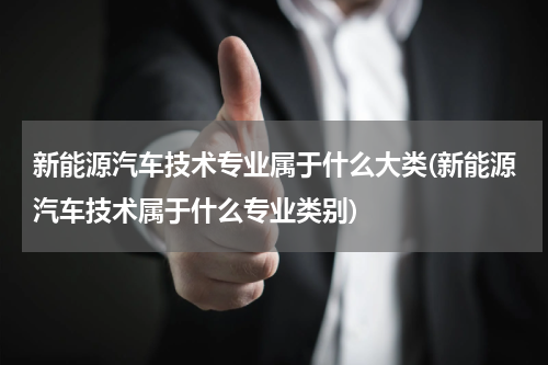 新能源汽车技术专业属于什么大类(新能源汽车技术属于什么专业类别)