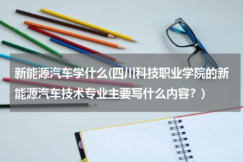 新能源汽车学什么(四川科技职业学院的新能源汽车技术专业主要写什么内容？)