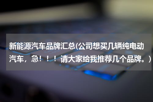 新能源汽车品牌汇总(公司想买几辆纯电动汽车，急！！！请大家给我推荐几个品牌。)