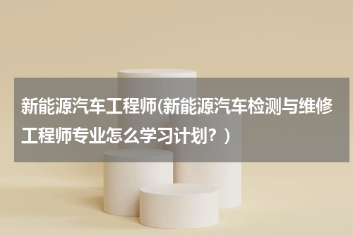 新能源汽车工程师(新能源汽车检测与维修工程师专业怎么学习计划？)