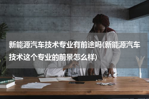 新能源汽车技术专业有前途吗(新能源汽车技术这个专业的前景怎么样)