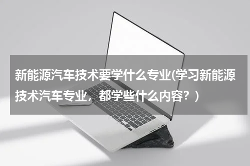 新能源汽车技术要学什么专业(学习新能源技术汽车专业，都学些什么内容？)