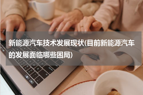 新能源汽车技术发展现状(目前新能源汽车的发展面临哪些困局)