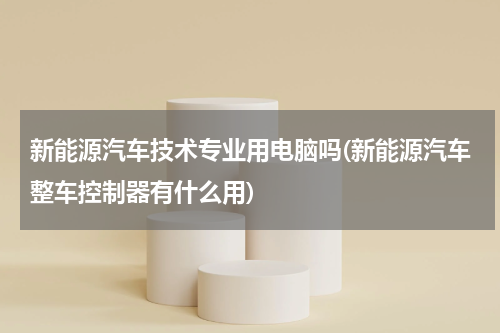 新能源汽车技术专业用电脑吗(新能源汽车整车控制器有什么用)