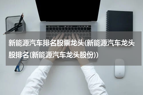 新能源汽车排名股票龙头(新能源汽车龙头股排名(新能源汽车龙头股份))