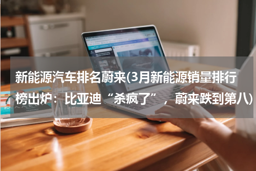 新能源汽车排名蔚来(3月新能源销量排行榜出炉：比亚迪“杀疯了”，蔚来跌到第八)