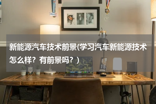 新能源汽车技术前景(学习汽车新能源技术怎么样？有前景吗？)