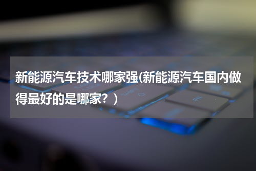 新能源汽车技术哪家强(新能源汽车国内做得最好的是哪家？)