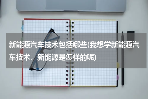 新能源汽车技术包括哪些(我想学新能源汽车技术，新能源是怎样的呢)