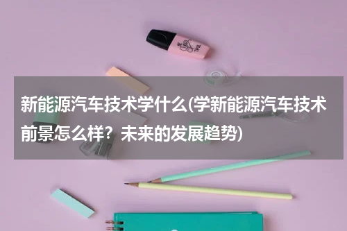 新能源汽车技术学什么(学新能源汽车技术前景怎么样？未来的发展趋势)